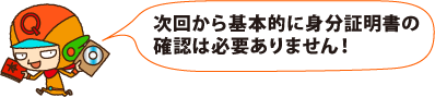 次回から基本的に身分証明書の確認は必要ありません!